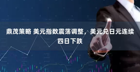 鼎茂策略 美元指数震荡调整，美元兑日元连续四日下跌