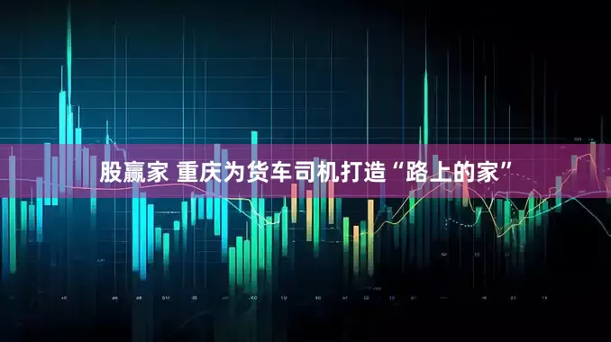 股赢家 重庆为货车司机打造“路上的家”