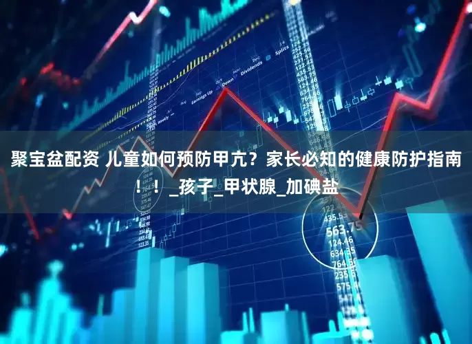 聚宝盆配资 儿童如何预防甲亢？家长必知的健康防护指南！！_孩子_甲状腺_加碘盐