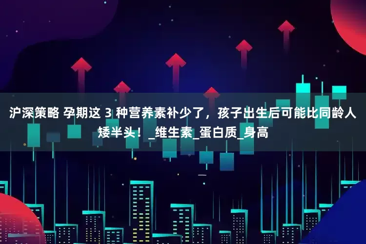 沪深策略 孕期这 3 种营养素补少了，孩子出生后可能比同龄人矮半头！_维生素_蛋白质_身高