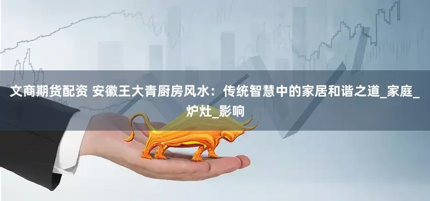 文商期货配资 安徽王大青厨房风水：传统智慧中的家居和谐之道_家庭_炉灶_影响