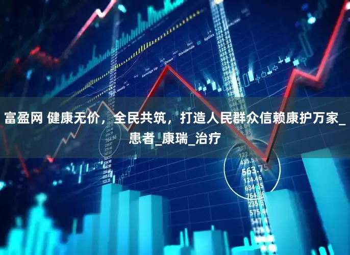 富盈网 健康无价，全民共筑，打造人民群众信赖康护万家_患者_康瑞_治疗
