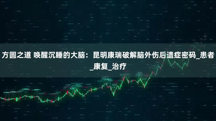 方圆之道 唤醒沉睡的大脑：昆明康瑞破解脑外伤后遗症密码_患者_康复_治疗