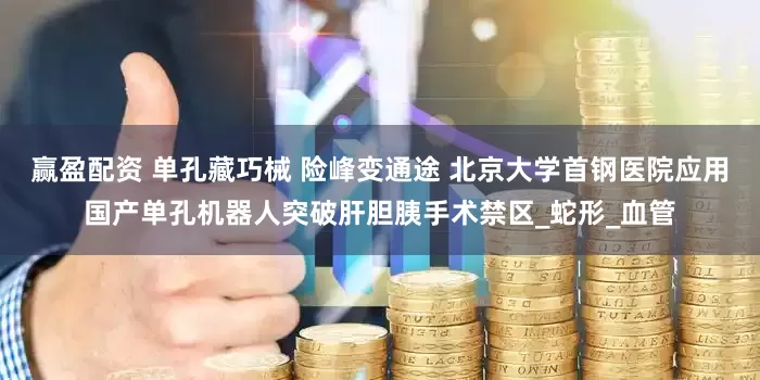 赢盈配资 单孔藏巧械 险峰变通途 北京大学首钢医院应用国产单孔机器人突破肝胆胰手术禁区_蛇形_血管