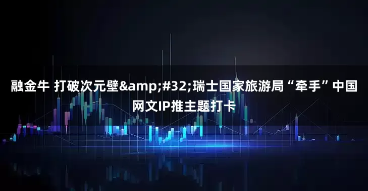融金牛 打破次元壁&#32;瑞士国家旅游局“牵手”中国网文IP推主题打卡
