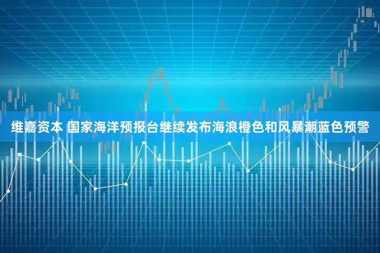 维嘉资本 国家海洋预报台继续发布海浪橙色和风暴潮蓝色预警
