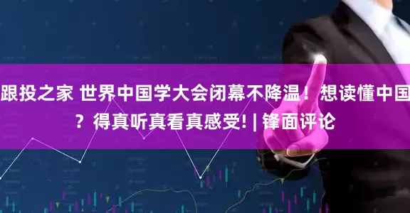 跟投之家 世界中国学大会闭幕不降温!想读懂中国?得真听真看真感受! | 锋面评论