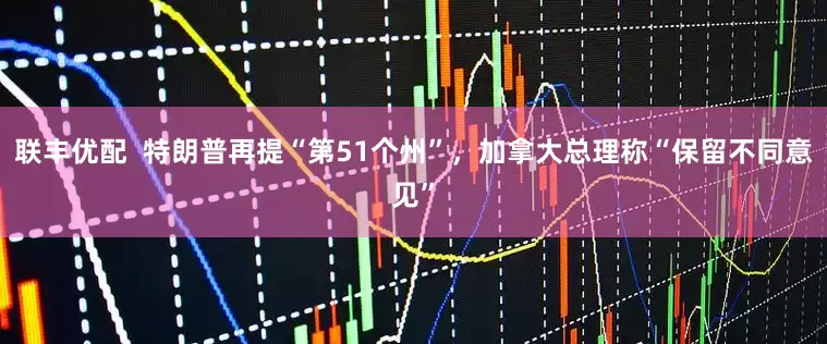 联丰优配 特朗普再提“第51个州”,加拿大总理称“保留不同意见”