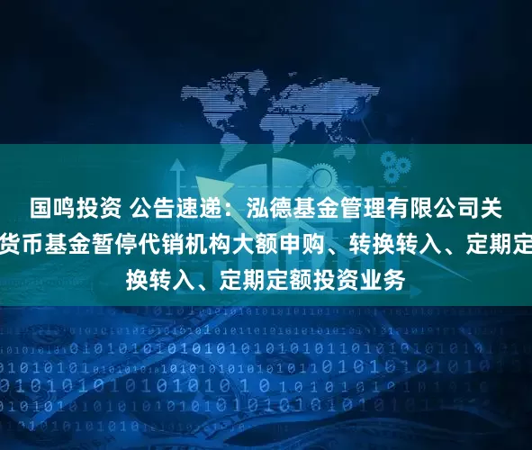 国鸣投资 公告速递：泓德基金管理有限公司关于泓德泓利货币基金暂停代销机构大额申购、转换转入、定期定额投资业务