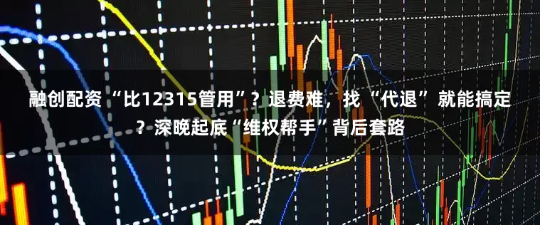 融创配资 “比12315管用”?退费难,找 “代退” 就能搞定?深晚起底“维权帮手”背后套路