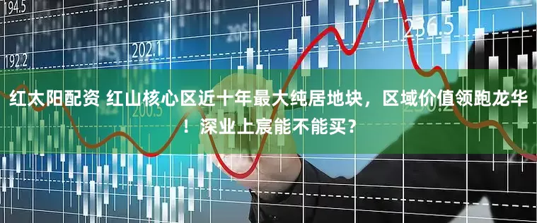 红太阳配资 红山核心区近十年最大纯居地块，区域价值领跑龙华！深业上宸能不能买？